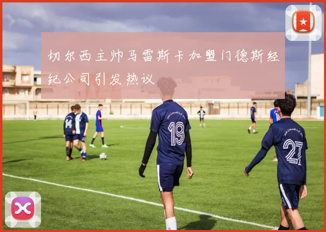 切尔西主帅马雷斯卡加盟门德斯经纪公司引发热议