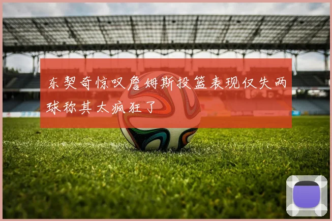 东契奇惊叹詹姆斯投篮表现仅失两球称其太疯狂了