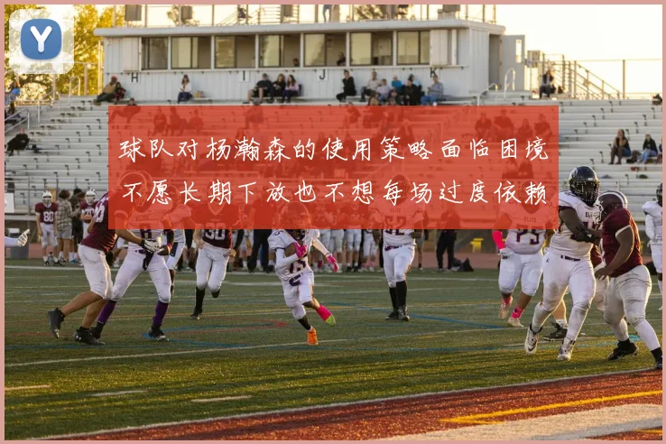 球队对杨瀚森的使用策略面临困境不愿长期下放也不想每场过度依赖