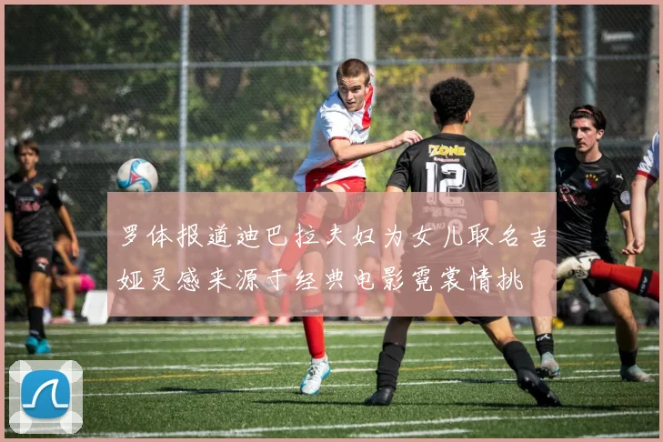 罗体报道迪巴拉夫妇为女儿取名吉娅灵感来源于经典电影霓裳情挑