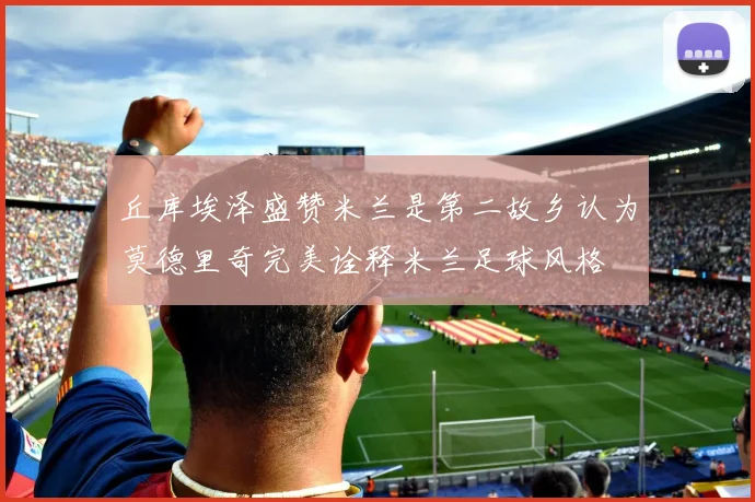 丘库埃泽盛赞米兰是第二故乡认为莫德里奇完美诠释米兰足球风格