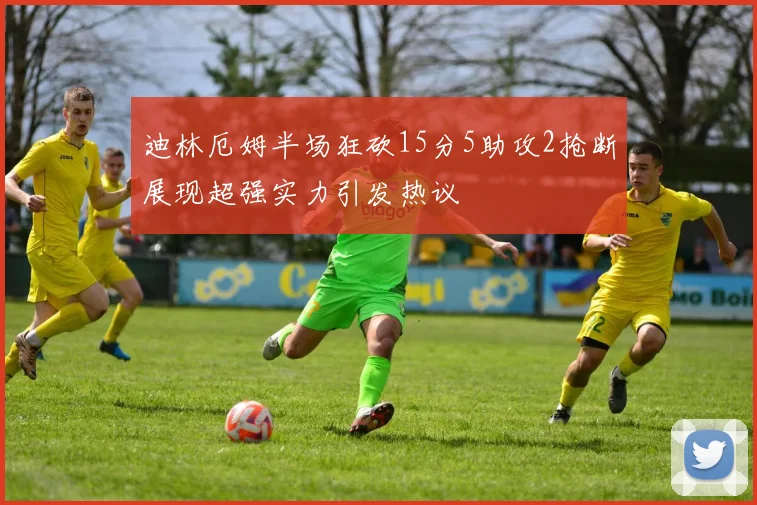 迪林厄姆半场狂砍15分5助攻2抢断展现超强实力引发热议