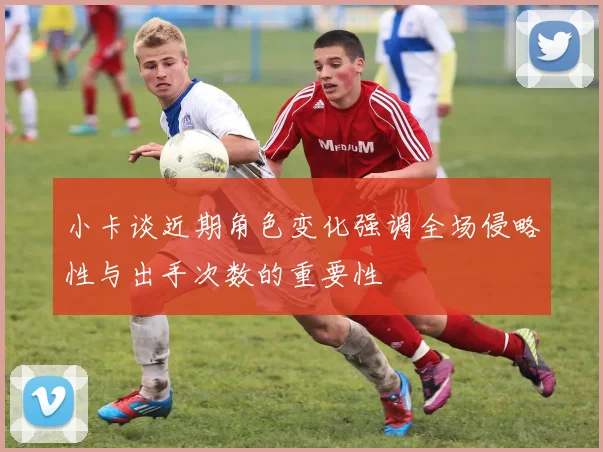 小卡谈近期角色变化强调全场侵略性与出手次数的重要性