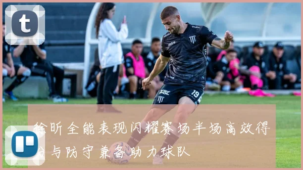 徐昕全能表现闪耀赛场半场高效得分与防守兼备助力球队