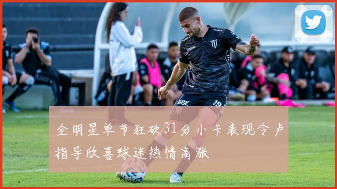 全明星单节狂砍31分小卡表现令卢指导欣喜球迷热情高涨