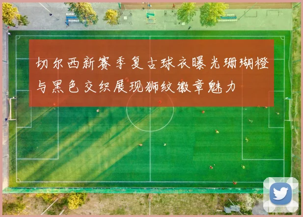 切尔西新赛季复古球衣曝光珊瑚橙与黑色交织展现狮纹徽章魅力