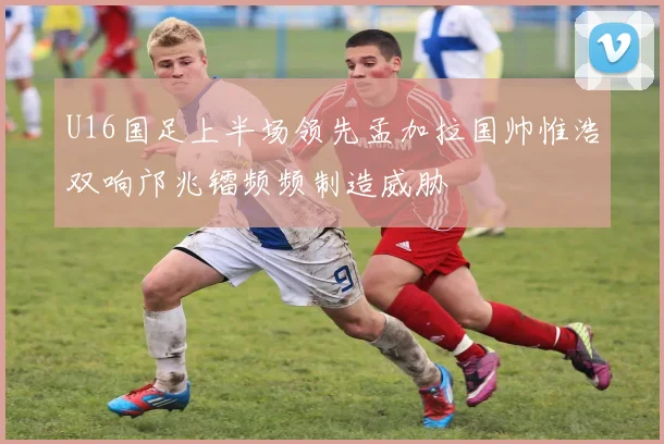 U16国足上半场领先孟加拉国帅惟浩双响邝兆镭频频制造威胁