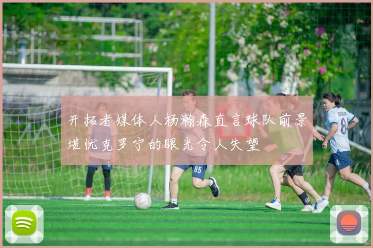 开拓者媒体人杨瀚森直言球队前景堪忧克罗宁的眼光令人失望