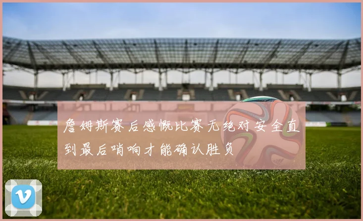 詹姆斯赛后感慨比赛无绝对安全直到最后哨响才能确认胜负