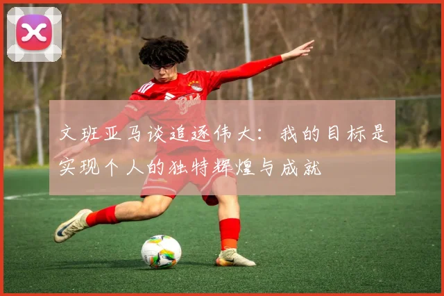 文班亚马谈追逐伟大：我的目标是实现个人的独特辉煌与成就