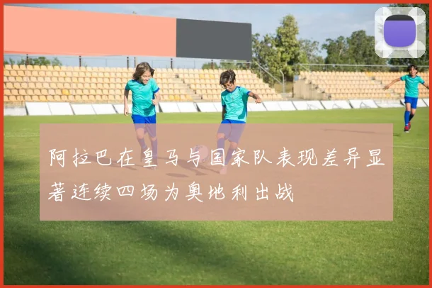 阿拉巴在皇马与国家队表现差异显著连续四场为奥地利出战