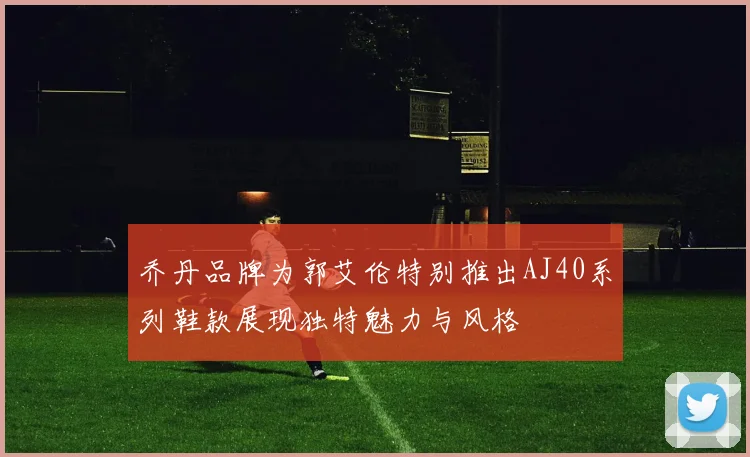 乔丹品牌为郭艾伦特别推出AJ40系列鞋款展现独特魅力与风格