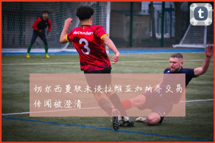 切尔西曼联未谈拉维亚加纳乔交易传闻被澄清