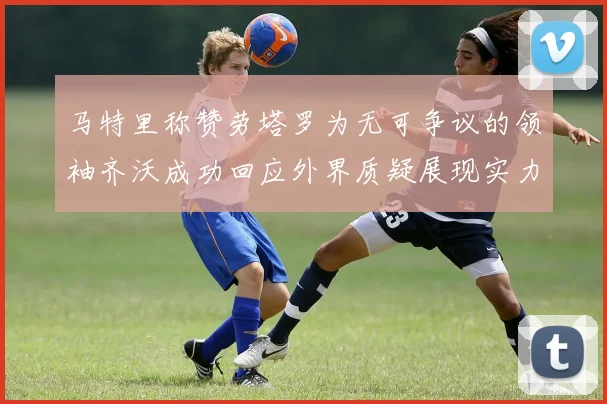 马特里称赞劳塔罗为无可争议的领袖齐沃成功回应外界质疑展现实力