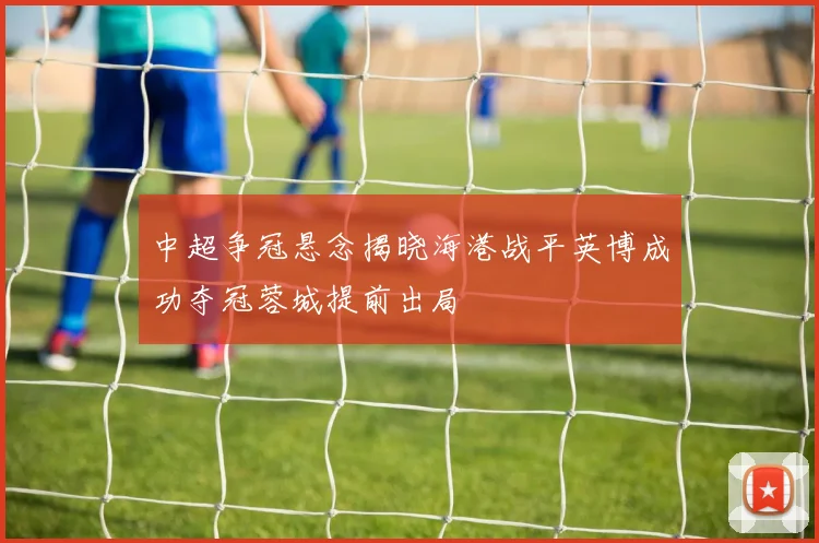 中超争冠悬念揭晓海港战平英博成功夺冠蓉城提前出局