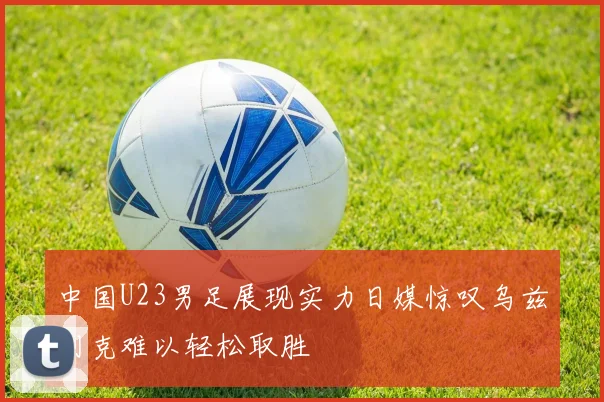 中国U23男足展现实力日媒惊叹乌兹别克难以轻松取胜