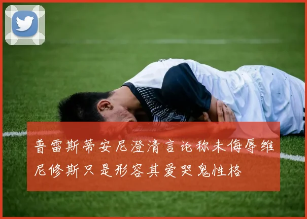 普雷斯蒂安尼澄清言论称未侮辱维尼修斯只是形容其爱哭鬼性格
