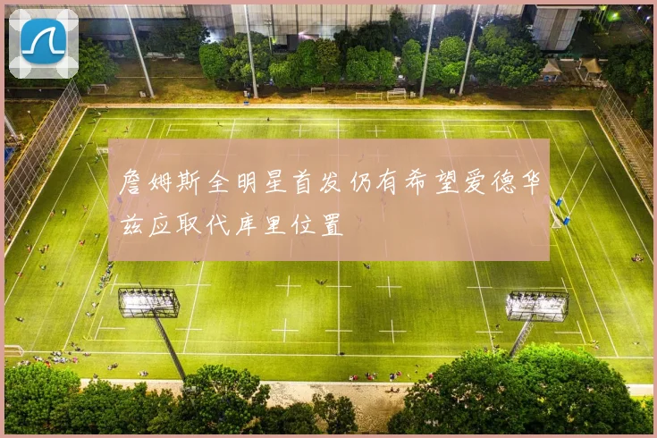 詹姆斯全明星首发仍有希望爱德华兹应取代库里位置