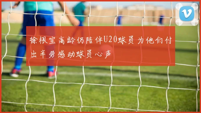 徐根宝高龄仍陪伴U20球员为他们付出辛劳感动球员心声