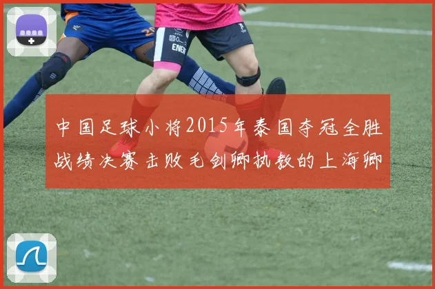 中国足球小将2015年泰国夺冠全胜战绩决赛击败毛剑卿执教的上海卿训