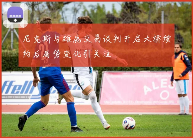 尼克斯与雄鹿交易谈判开启大桥续约后局势变化引关注