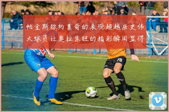 帕金斯称约基奇的表现超越历史伟大球员让奥拉朱旺的精彩瞬间显得平凡