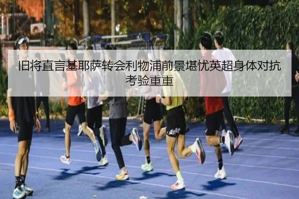 旧将直言基耶萨转会利物浦前景堪忧英超身体对抗考验重重 - hth