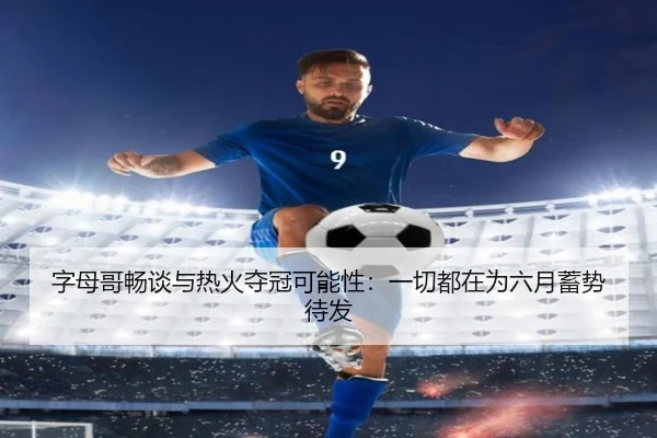 字母哥畅谈与热火夺冠可能性：一切都在为六月蓄势待发 | hth